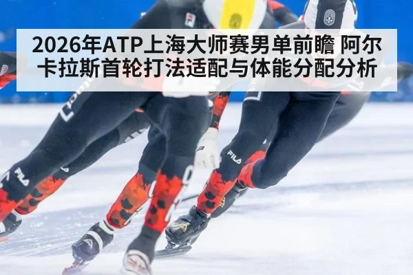 2026年ATP上海大师赛男单前瞻 阿尔卡拉斯首轮打法适配与体能分配分析 - j9 game