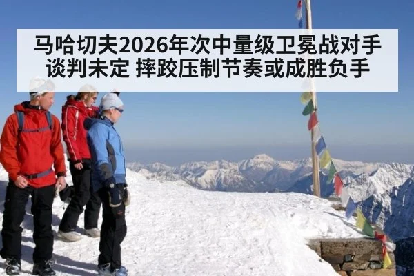 马哈切夫2026年次中量级卫冕战对手谈判未定 摔跤压制节奏或成胜负手