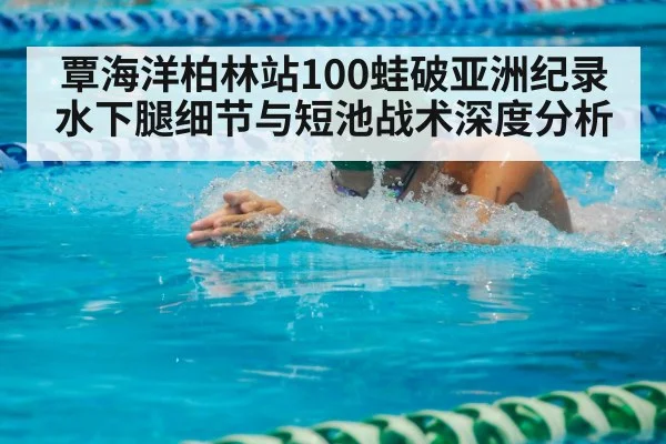 覃海洋柏林站100蛙破亚洲纪录 水下腿细节与短池战术深度分析